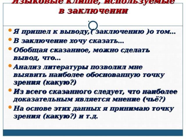      Языковые клише, используемые в заключении Я пришел к выводу,( заключению )о том… В заключение хочу сказать… Обобщая сказанное, можно сделать вывод, что… Анализ литературы позволил мне выявить наиболее обоснованную точку зрения (какую?) Из всего сказанного следует, что наиболее доказательным является мнение (чьё?) На основе этих данных я принимаю точку зрения (какую?) и т.д.  