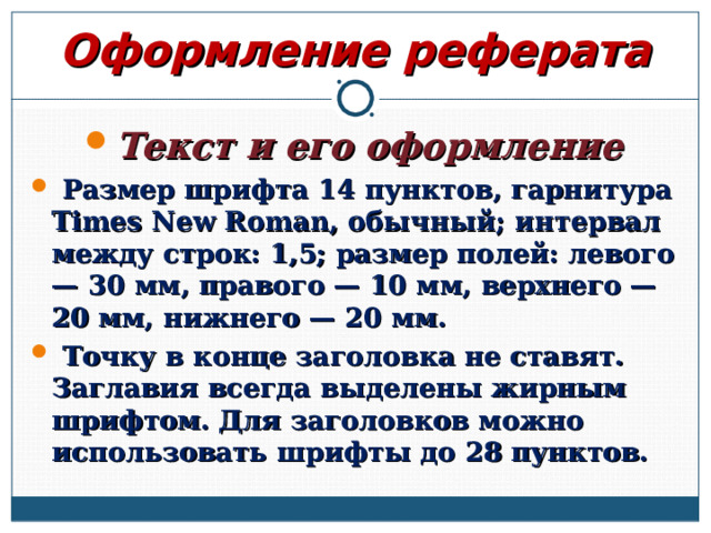 Оформление реферата Текст и его оформление  Размер шрифта 14 пунктов, гарнитура Times New Roman, обычный; интервал между строк: 1,5; размер полей: левого — 30 мм, правого — 10 мм, верхнего — 20 мм, нижнего — 20 мм.  Точку в конце заголовка не ставят. Заглавия всегда выделены жирным шрифтом. Для заголовков можно использовать шрифты до 28 пунктов.  