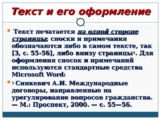 Текст и его оформление  Текст печатается на одной стороне страницы ; сноски и примечания обозначаются либо в самом тексте, так [3, с. 55-56], либо внизу страницы 1 . Для оформления сносок и примечаний используются стандартные средства Microsoft Word: 1 Синкевич А.И. Международные договоры, направленные на урегулирование вопросов гражданства. — М.: Проспект, 2000. — с. 55—56.  