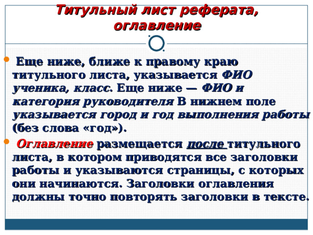 Титульный лист реферата, оглавление  Еще ниже, ближе к правому краю титульного листа, указывается ФИО ученика, класс . Еще ниже — ФИО и категория руководителя В нижнем поле указывается город и год выполнения работы (без слова «год»).  Оглавление размещается после титульного листа, в котором приводятся все заголовки работы и указываются страницы, с которых они начинаются. Заголовки оглавления должны точно повторять заголовки в тексте.  