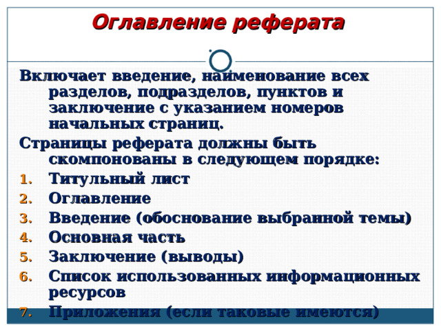 Оглавление реферата Включает введение, наименование всех разделов, подразделов, пунктов и заключение с указанием номеров начальных страниц. Страницы реферата должны быть скомпонованы в следующем порядке: Титульный лист Оглавление Введение (обоснование выбранной темы) Основная часть Заключение (выводы) Список использованных информационных ресурсов Приложения (если таковые имеются)  