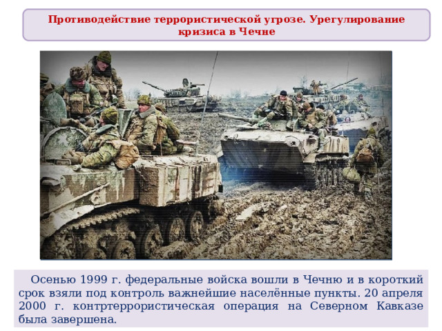 Противодействие террористической угрозе. Урегулирование кризиса в Чечне  Осенью 1999 г. федеральные войска вошли в Чечню и в короткий срок взяли под контроль важнейшие населённые пункты. 20 апреля 2000 г. контртеррористическая операция на Северном Кавказе была завершена. 