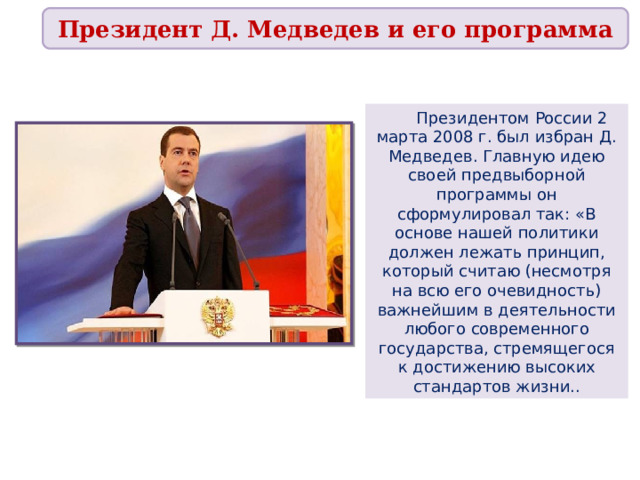 Президент Д. Медведев и его программа  Президентом России 2 марта 2008 г. был избран Д. Медведев. Главную идею своей предвыборной программы он сформулировал так: «В основе нашей политики должен лежать принцип, который считаю (несмотря на всю его очевидность) важнейшим в деятельности любого современного государства, стремящегося к достижению высоких стандартов жизни.. 