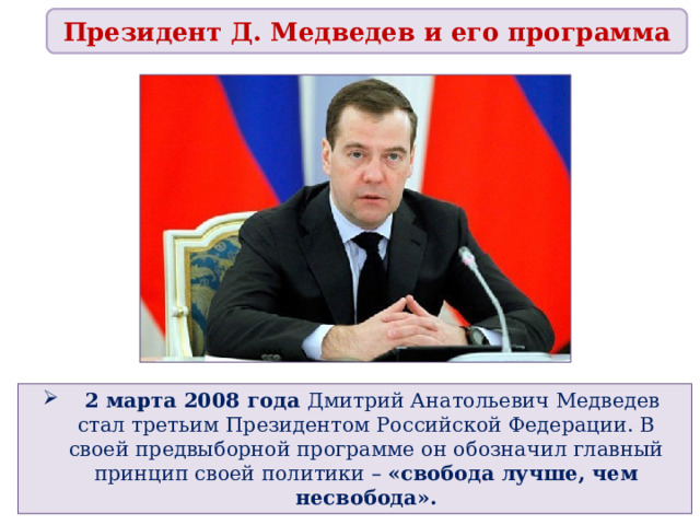 Президент Д. Медведев и его программа   2 марта 2008 года Дмитрий Анатольевич Медведев стал третьим Президентом Российской Федерации. В своей предвыборной программе он обозначил главный принцип своей политики – «свобода лучше, чем несвобода».  