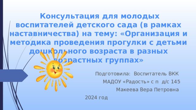  Консультация для молодых воспитателей детского сада (в рамках наставничества) на тему: «Организация и методика проведения прогулки с детьми дошкольного возраста в разных возрастных группах» Подготовила: Воспитатель ВКК МАДОУ «Радость» с п д/с 145 Макеева Вера Петровна 2024 год 