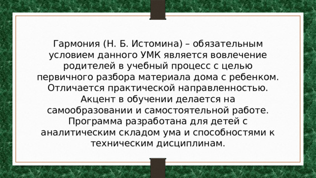 Гармония (Н. Б. Истомина) – обязательным условием данного УМК является вовлечение родителей в учебный процесс с целью первичного разбора материала дома с ребенком. Отличается практической направленностью. Акцент в обучении делается на самообразовании и самостоятельной работе. Программа разработана для детей с аналитическим складом ума и способностями к техническим дисциплинам. 