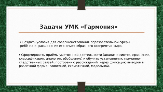 Задачи УМК «Гармония»   Создать условия для совершенствования образовательной сферы ребёнка и расширения его опыта образного восприятия мира.   Сформировать приёмы умственной деятельности (анализ и синтез, сравнение, классификация, аналогия, обобщение) и обучить установлению причинно-следственных связей, построению рассуждений, через фиксацию выводов в различной форме: словесной, схематичной, модельной. 