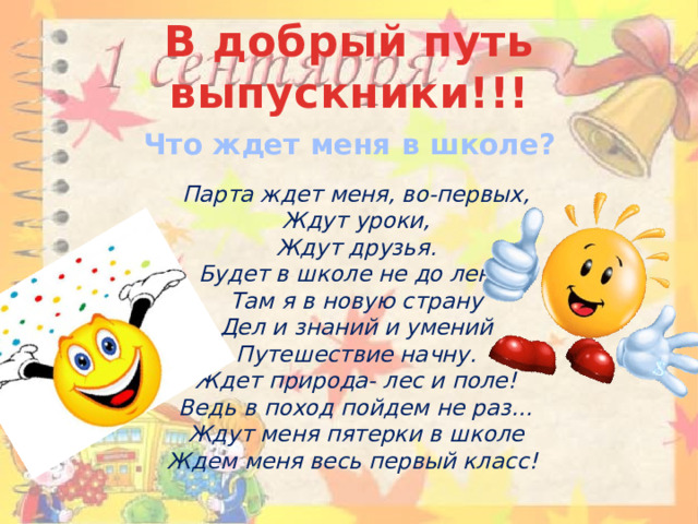 В добрый путь выпускники!!! Что ждет меня в школе?   Парта ждет меня, во-первых,  Ждут уроки,  Ждут друзья.  Будет в школе не до лени,  Там я в новую страну  Дел и знаний и умений  Путешествие начну.  Ждет природа- лес и поле!  Ведь в поход пойдем не раз…  Ждут меня пятерки в школе  Ждем меня весь первый класс!    