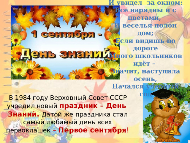 Если ты с утра проснулся И увидел за окном: Все нарядны и с цветами, И веселья полон дом; Если видишь по дороге Много школьников идёт – Значит, наступила осень, Начался учебный год В 1984 году Верховный Совет СССР учредил новый  праздник – День  Знаний. Датой же праздника стал самый любимый день всех первоклашек –  Первое сентября !   