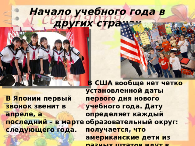 Начало учебного года в других странах  В США вообще нет четко установленной даты первого дня нового учебного года. Дату определяет каждый образовательный округ: получается, что американские дети из разных штатов идут в школу в разные дни – кто-то в конце июля, кто-то в августе, а кто-то и в сентябре. В Японии первый звонок звенит в апреле, а последний – в марте следующего года. 