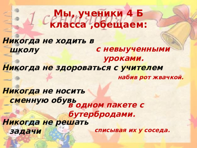 Мы, ученики 4 Б класса ,обещаем: Никогда не ходить в школу с невыученными уроками. Никогда не здороваться с учителем набив рот жвачкой. Никогда не носить сменную обувь в одном пакете с бутербродами. Никогда не решать задачи списывая их у соседа. 