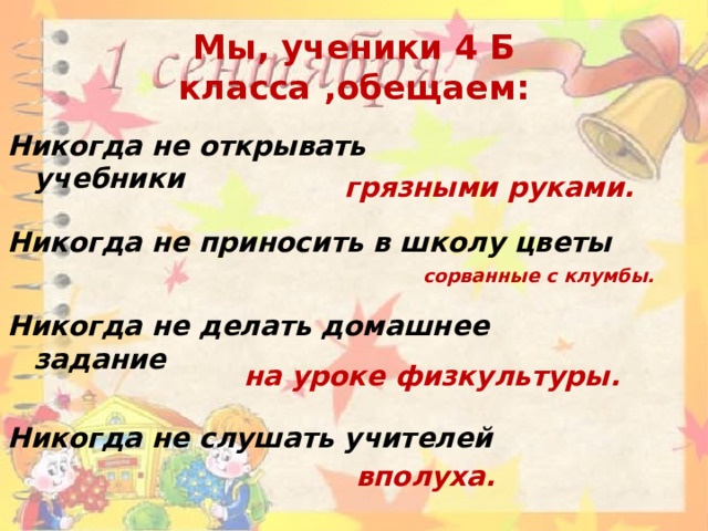 Мы, ученики 4 Б класса ,обещаем: Никогда не открывать учебники грязными руками. Никогда не приносить в школу цветы сорванные с клумбы. Никогда не делать домашнее задание на уроке физкультуры. Никогда не слушать учителей вполуха. 