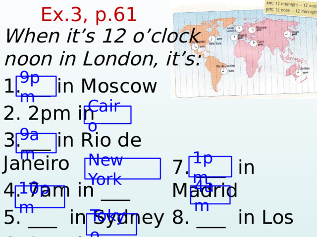  Ex.3, p.61  When it’s 12 o’clock noon in London, it’s: 1.___ in Moscow 2. 2pm in ___ 3.___ in Rio de Janeiro 4. 7am in ___ 5. ___ in Sydney 6. 9pm in ___ 9pm Cairo 9am 7. ___ in Madrid 8. ___ in Los  Angeles 1pm New York 10pm 4am Tokyo  