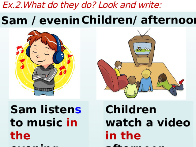 Ex.2.What do they do? Look and write: Children/ afternoon Sam / evening Sam listen s to music in the evening. Children watch a video in the afternoon. 