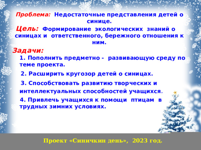 Проблема:  Недостаточные представления детей о синице.  Цель:  Формирование экологических знаний о синицах и ответственного, бережного отношения к ним.    Задачи:   1. Пополнить предметно - развивающую среду по теме проекта.  2. Расширить кругозор детей о синицах.  3. Способствовать развитию творческих и интеллектуальных способностей учащихся .  4. Привлечь учащихся к помощи птицам в трудных зимних условиях.   Проект «Синичкин день», 2023 год.  