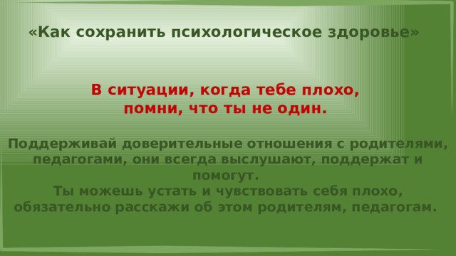 «Как сохранить психологическое здоровье» В ситуации, когда тебе плохо, помни, что ты не один.  Поддерживай доверительные отношения с родителями, педагогами, они всегда выслушают, поддержат и помогут. Ты можешь устать и чувствовать себя плохо, обязательно расскажи об этом родителям, педагогам. 