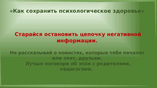 «Как сохранить психологическое здоровье» Старайся остановить цепочку негативной информации.  Не рассказывай о новостях, которые тебя печалят или злят, друзьям. Лучше поговори об этом с родителями, педагогами. 