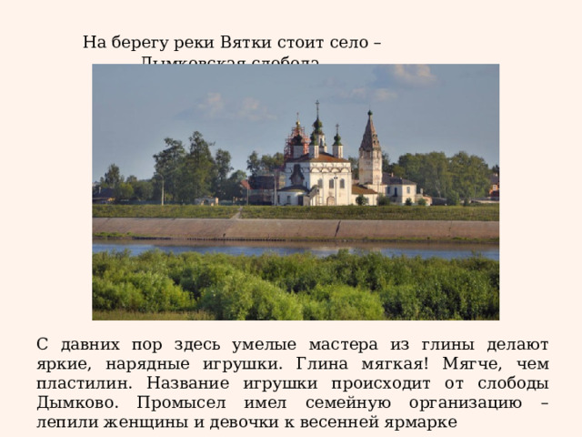 На берегу реки Вятки стоит село – Дымковская слобода. С давних пор здесь умелые мастера из глины делают яркие, нарядные игрушки. Глина мягкая! Мягче, чем пластилин. Название игрушки происходит от слободы Дымково. Промысел имел семейную организацию – лепили женщины и девочки к весенней ярмарке 
