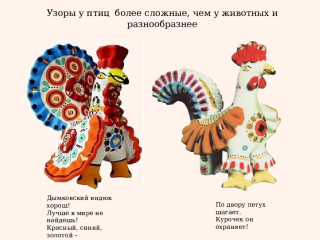 Узоры у птиц более сложные, чем у животных и разнообразнее   Дымковский индюк хорош!  Лучше в мире не найдешь!  Красный, синий, золотой –  вот какой весь расписной! По двору петух шагает.  Курочек он охраняет! 