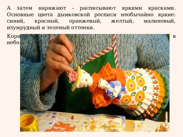 А затем наряжают - расписывают яркими красками. Основные цвета дымковской росписи необычайно яркие: синий, красный, оранжевый, желтый, малиновый, изумрудный и зеленый оттенки. Коричневая и черная краска используются лишь в небольшом количестве. 