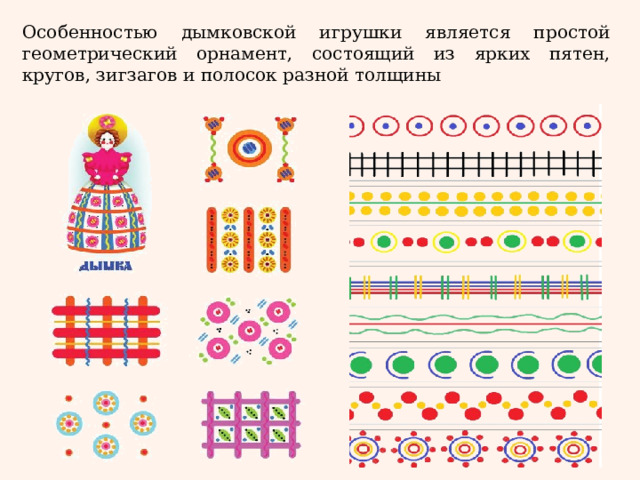 Особенностью дымковской игрушки является простой геометрический орнамент, состоящий из ярких пятен, кругов, зигзагов и полосок разной толщины 