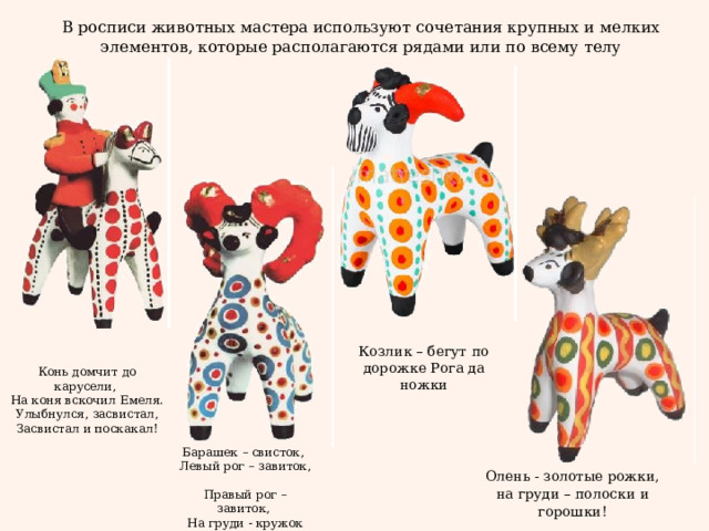 В росписи животных мастера используют сочетания крупных и мелких элементов, которые располагаются рядами или по всему телу Козлик – бегут по дорожке Рога да ножки Конь домчит до карусели,  На коня вскочил Емеля.  Улыбнулся, засвистал,  Засвистал и поскакал! Барашек – свисток,  Левый рог – завиток,  Правый рог – завиток,  На груди - кружок Олень - золотые рожки,  на груди – полоски и горошки! 