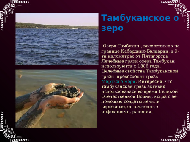 Тамбуканское   озеро  Озеро Тамбукан , расположено на границе Кабардино-Балкарии, в 9-ти километрах от Пятигорска. Лечебные грязи озера Тамбукан используются с 1886 года. Целебные свойства Тамбуканской грязи превосходят грязь Мертвого моря . Интересно, что тамбуканская грязь активно использовалась во время Великой Отечественной Войны, когда с её помощью солдаты лечили серьёзные, осложнённые инфекциями, ранения. 
