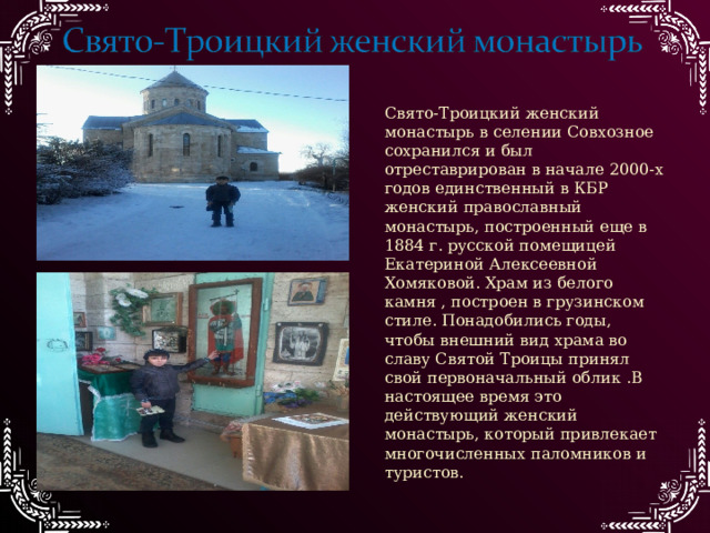 Свято-Троицкий женский монастырь в селении Совхозное сохранился и был отреставрирован в начале 2000-х годов единственный в КБР женский православный монастырь, построенный еще в 1884 г. русской помещицей Екатериной Алексеевной Хомяковой. Храм из белого камня , построен в грузинском стиле. Понадобились годы, чтобы внешний вид храма во славу Святой Троицы принял свой первоначальный облик .В настоящее время это действующий женский монастырь, который привлекает многочисленных паломников и туристов. 
