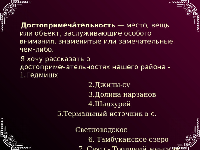  Достопримеча́тельность  — место, вещь или объект, заслуживающие особого внимания, знаменитые или замечательные чем-либо.  Я хочу рассказать о достопримечательностях нашего района -1.Гедмишх  2.Джилы-су  3.Долина нарзанов  4.Шадхурей  5.Термальный источник в с. Светловодское  6. Тамбуканское озеро  7. Свято- Троицкий женский монастырь 