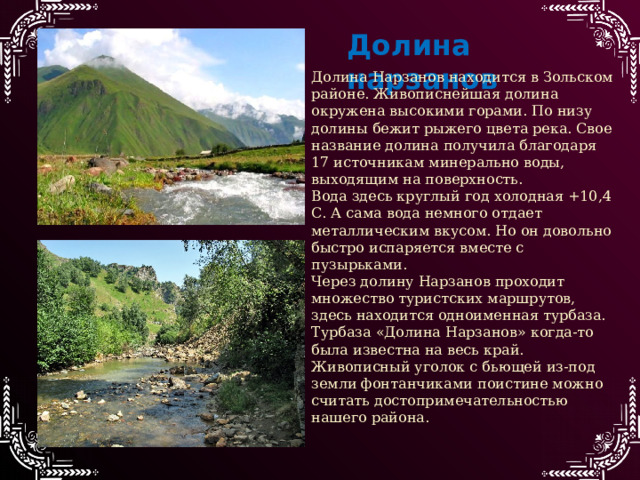Долина нарзанов Долина Нарзанов находится в Зольском районе. Живописнейшая долина окружена высокими горами. По низу долины бежит рыжего цвета река. Свое название долина получила благодаря 17 источникам минерально воды, выходящим на поверхность. Вода здесь круглый год холодная +10,4 С. А сама вода немного отдает металлическим вкусом. Но он довольно быстро испаряется вместе с пузырьками. Через долину Нарзанов проходит множество туристских маршрутов, здесь находится одноименная турбаза. Турбаза «Долина Нарзанов» когда-то была известна на весь край. Живописный уголок с бьющей из-под земли фонтанчиками поистине можно считать достопримечательностью нашего района. 