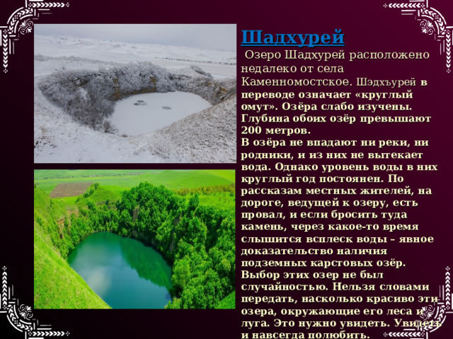 Шадхурей  Озеро Шадхурей расположено недалеко от села Каменномостское. Шэдхъурей в переводе означает «круглый омут». Озёра слабо изучены. Глубина обоих озёр превышают 200 метров. В озёра не впадают ни реки, ни родники, и из них не вытекает вода. Однако уровень воды в них круглый год постоянен. По рассказам местных жителей, на дороге, ведущей к озеру, есть провал, и если бросить туда камень, через какое-то время слышится всплеск воды – явное доказательство наличия подземных карстовых озёр. Выбор этих озер не был случайностью. Нельзя словами передать, насколько красиво эти озера, окружающие его леса и луга. Это нужно увидеть. Увидеть и навсегда полюбить.    