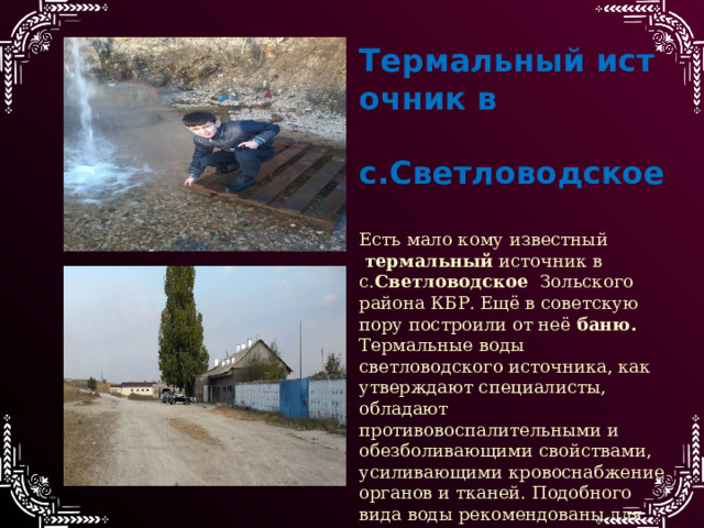 Термальный источник в  с.Светловодское    Есть мало кому известный   термальный  источник в с. Светловодское   Зольского района КБР. Ещё в советскую пору построили от неё  баню.  Термальные воды светловодского источника, как утверждают специалисты, обладают противовоспалительными и обезболивающими свойствами, усиливающими кровоснабжение органов и тканей. Подобного вида воды рекомендованы для наружного применения при заболеваниях опорно-двигательного аппарата, заболеваний нервной системы, заболевания сосудов. 