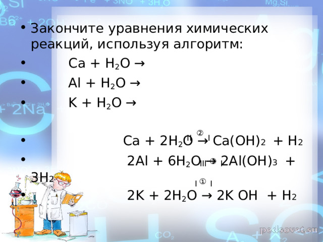 Закончите уравнения химических реакций, используя алгоритм:  Ca + H 2 O →  Al + H 2 O →  K + H 2 O →   Ca + 2 H 2 O →  Ca ( OH ) 2 + Н 2  2 Al + 6 H 2 O → 2 Al ( OH ) 3  + 3Н 2  2 K + 2 H 2 O → 2 K OH + Н 2  ② ΙΙ  Ι ③ Ι ΙΙΙ ① Ι Ι 