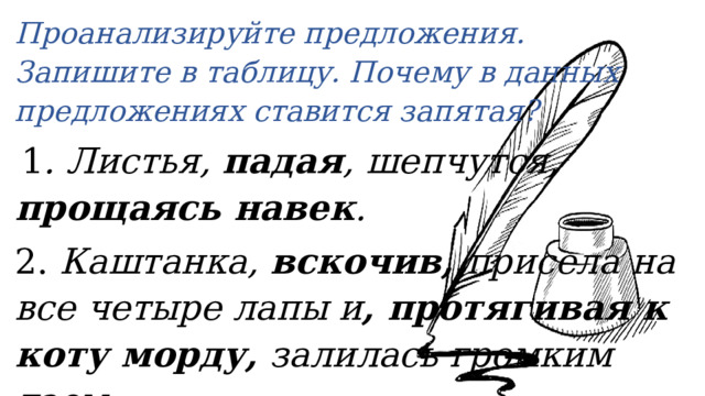 Проанализируйте предложения. Запишите в таблицу.  Почему в данных предложениях ставится запятая?   1 . Листья, падая , шепчутся, прощаясь навек . 2. Каштанка, вскочив, присела на все четыре лапы и , протягивая к коту морду, залилась громким лаем. 