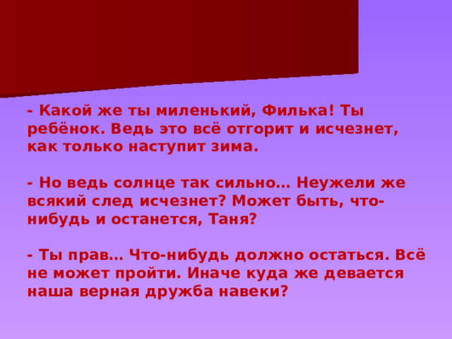 - Какой же ты миленький, Филька! Ты ребёнок. Ведь это всё отгорит и исчезнет, как только наступит зима.   - Но ведь солнце так сильно… Неужели же всякий след исчезнет? Может быть, что-нибудь и останется, Таня?   - Ты прав… Что-нибудь должно остаться. Всё не может пройти. Иначе куда же девается наша верная дружба навеки? 