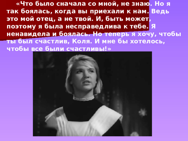  «Что было сначала со мной, не знаю. Но я так боялась, когда вы приехали к нам. Ведь это мой отец, а не твой. И, быть может, поэтому я была несправедлива к тебе. Я ненавидела и боялась. Но теперь я хочу, чтобы ты был счастлив, Коля. И мне бы хотелось, чтобы все были счастливы!» 