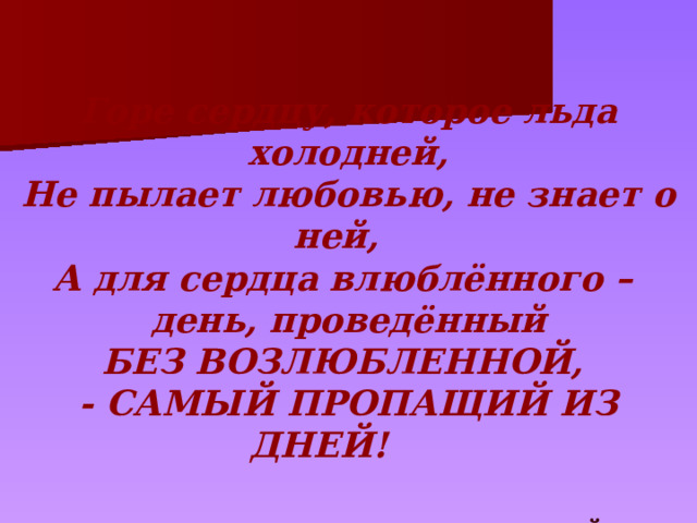 Горе сердцу, которое льда холодней, Не пылает любовью, не знает о ней, А для сердца влюблённого – день, проведённый БЕЗ ВОЗЛЮБЛЕННОЙ, - САМЫЙ ПРОПАЩИЙ ИЗ ДНЕЙ!      ОМАР ХАЙЯМ 