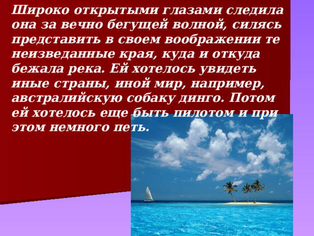 Широко открытыми глазами следила она за вечно бегущей волной, силясь представить в своем воображении те неизведанные края, куда и откуда бежала река. Ей хотелось увидеть иные страны, иной мир, например, австралийскую собаку динго. Потом ей хотелось еще быть пилотом и при этом немного петь. 