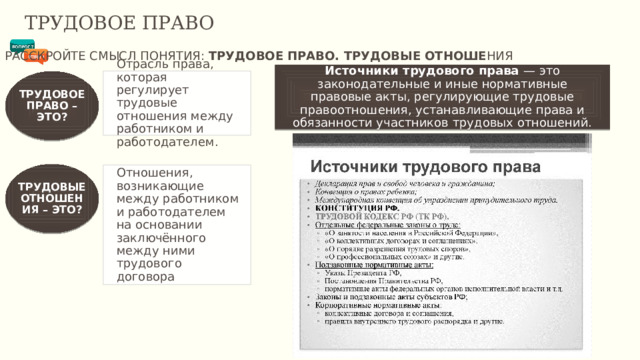 ТРУДОВОЕ ПРАВО РАССКРОЙТЕ СМЫСЛ ПОНЯТИЯ: ТРУДОВОЕ ПРАВО. ТРУДОВЫЕ ОТНОШЕ НИЯ Источники трудового права  — это законодательные и иные нормативные правовые акты, регулирующие трудовые правоотношения, устанавливающие права и обязанности участников трудовых отношений. Отрасль права, которая регулирует трудовые отношения между работником и работодателем. ТРУДОВОЕ ПРАВО – ЭТО? ТРУДОВЫЕ ОТНОШЕНИЯ – ЭТО? Отношения, возникающие между работником и работодателем на основании заключённого между ними трудового договора 