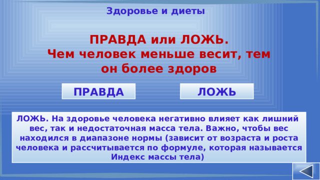 Здоровье и диеты ПРАВДА или ЛОЖЬ. Чем человек меньше весит, тем он более здоров ПРАВДА ЛОЖЬ ЛОЖЬ. На здоровье человека негативно влияет как лишний вес, так и недостаточная масса тела. Важно, чтобы вес находился в диапазоне нормы (зависит от возраста и роста человека и рассчитывается по формуле, которая называется Индекс массы тела) 