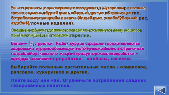 Ешьте разные цельнозерновые продукты – тарелки - овсянка, гречка, ячмень, бурый рис, киноа и другие. Ограничьте потребление очищенных зерен (белый рис, хлебобулочные изделия).   Овощи и фрукты должны составлять основную часть вашего приёма пищи – тарелки.   Белок – тарелки. Рыба, курица, фасоль, орехи являются здоровыми и разнообразными источниками белка. Ограничьте потребление красного мяса и продуктов мясопереработки – колбасы, сосиски.   Выбирайте полезные растительные масла – оливковое, рапсовое, кукурузное и другие. Пейте воду или чай. Ограничьте потребление сладких газированных напитков. 