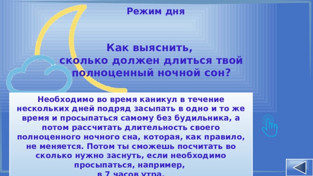 Режим дня Как выяснить, сколько должен длиться твой полноценный ночной сон? Необходимо во время каникул в течение нескольких дней подряд засыпать в одно и то же время и просыпаться самому без будильника, а потом рассчитать длительность своего полноценного ночного сна, которая, как правило, не меняется. Потом ты сможешь посчитать во сколько нужно заснуть, если необходимо просыпаться, например, в 7 часов утра. 