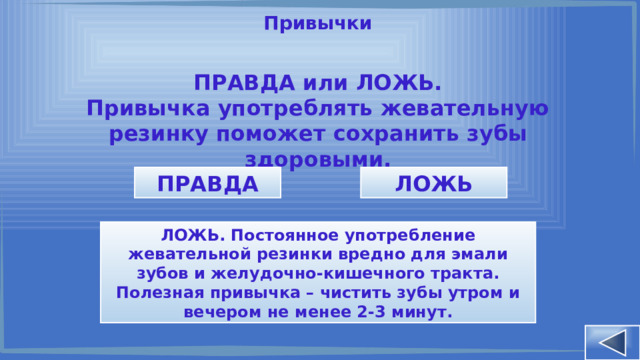 Привычки ПРАВДА или ЛОЖЬ. Привычка употреблять жевательную резинку поможет сохранить зубы здоровыми. ПРАВДА ЛОЖЬ ЛОЖЬ. Постоянное употребление жевательной резинки вредно для эмали зубов и желудочно-кишечного тракта. Полезная привычка – чистить зубы утром и вечером не менее 2-3 минут. 