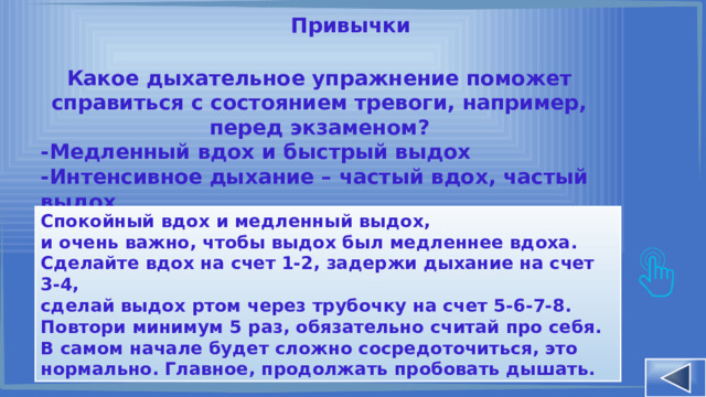 Привычки Какое дыхательное упражнение поможет справиться с состоянием тревоги, например, перед экзаменом? -Медленный вдох и быстрый выдох -Интенсивное дыхание – частый вдох, частый выдох -Спокойный вдох и медленный выдох Спокойный вдох и медленный выдох, и очень важно, чтобы выдох был медленнее вдоха. Сделайте вдох на счет 1-2, задержи дыхание на счет 3-4, сделай выдох ртом через трубочку на счет 5-6-7-8. Повтори минимум 5 раз, обязательно считай про себя. В самом начале будет сложно сосредоточиться, это нормально. Главное, продолжать пробовать дышать. 