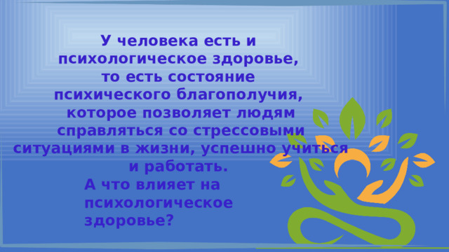 У человека есть и психологическое здоровье, то есть состояние психического благополучия, которое позволяет людям справляться со стрессовыми ситуациями в жизни, успешно учиться и работать. А что влияет на психологическое здоровье? 