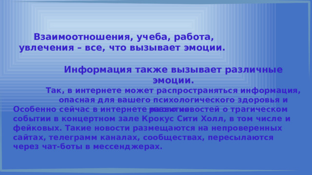 Взаимоотношения, учеба, работа, увлечения – все, что вызывает эмоции. Информация также вызывает различные эмоции. Так, в интернете может распространяться информация, опасная для вашего психологического здоровья и развития. Особенно сейчас в интернете много новостей о трагическом событии в концертном зале Крокус Сити Холл, в том числе и фейковых. Такие новости размещаются на непроверенных сайтах, телеграмм каналах, сообществах, пересылаются через чат-боты в мессенджерах. 