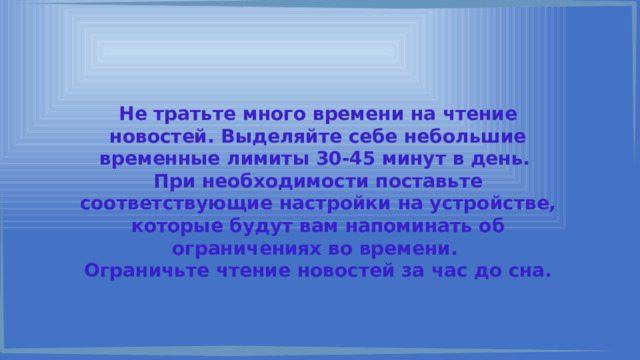 Не тратьте много времени на чтение новостей. Выделяйте себе небольшие временные лимиты 30-45 минут в день. При необходимости поставьте соответствующие настройки на устройстве, которые будут вам напоминать об ограничениях во времени. Ограничьте чтение новостей за час до сна. 