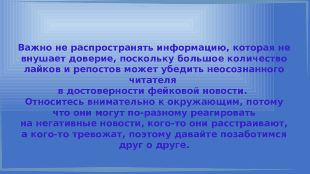 Важно не распространять информацию, которая не внушает доверие, поскольку большое количество лайков и репостов может убедить неосознанного читателя в достоверности фейковой новости. Относитесь внимательно к окружающим, потому что они могут по-разному реагировать на негативные новости, кого-то они расстраивают, а кого-то тревожат, поэтому давайте позаботимся друг о друге. 