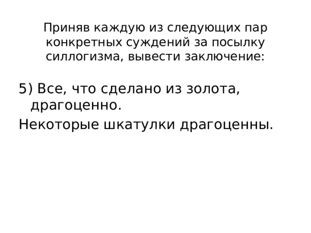 Приняв каждую из следующих пар конкретных суждений за посылку силлогизма, вывести заключение: 5) Все, что сделано из золота, драгоценно. Некоторые шкатулки драгоценны. 