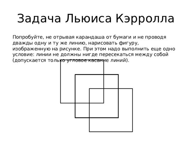 Задача Льюиса Кэрролла Попробуйте, не отрывая карандаша от бумаги и не проводя дважды одну и ту же линию, нарисовать фигуру, изображенную на рисунке. При этом надо выполнить еще одно условие: линии не должны нигде пересекаться между собой (допускается только угловое касание линий). 